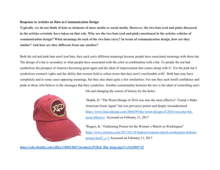 Response to Articles on Hats as Communication Design
Typically, we do not think of hats as elements of mass media or social media. However, the two hats (red and pink) discussed
in the articles certainly have taken on that role. Why are the two hats (red and pink) mentioned in the articles vehicles of
communication design? What meanings do each of the two hats carry? In terms of communication design, how are they
similar? And how are they different from one another?
Both the red and pink hats aren't just hats, they each carry different meanings because people have associated meanings with these hat.
The design of a hat is secondary to what people have associated with the color in combination with a hat. To people the red had
symbolizes the prospect of America becoming great again and the ideal of improvement that comes along with it1
. For the pink hat it
symbolizes women's rights and the ability that women hold to refuse terms that they aren't comfortable with2
. Both hats may have
completely and in some cases opposing meanings, but they also share quite a few similarities. For one they each instill confidence and
pride in those who believe in the messages that they symbolize. Another commonality between the two is the ideal of controlling one's
life and changing the course of history for the better.
1
Budds, D. “The Worst Design of 2016 was also the most effective” Trump’s Make
American Great Again” hat was pervasive potent and deeply misunderstood
https://www.fastcodesign.com/3066599/the-worst-design-of-2016-was-also-the-
most-effective Accessed on February 11, 2017
2
Rogers, K. “Fashioning Protest for the Women’s March on Washington”
https://www.nytimes.com/2017/01/18/fashion/womens-march-washington-fashion-
protest.html?_r=1 Accessed on February 11, 2017
https://cdn.shopify.com/s/files/1/0685/0697/products/P1Red_Hat_large.jpg?v=1443069742
 
