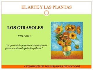 EL ARTE Y LAS PLANTAS

LOS GIRASOLES
VAN GOGH

“Lo que más le gustaba a Van Gogh era
pintar cuadros de paisajes y flores.”

1 EXPOSICIÓN DE LOS GIRASOLES DE VAN GOGH

 