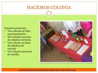 HACEMOS COLONIA

Nuestros productos:
• Tres colonias de libre
experimentación.
• Dos colonias con base
de ralladura de limón.
• Una colonia con base
de ralladura de
naranja.
• Una colonia comercial
de vainilla.

1 MOSTRAMOS NUESTROS PRODUCTOS FINALES

 