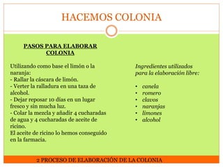 HACEMOS COLONIA
PASOS PARA ELABORAR
COLONIA
Utilizando como base el limón o la
naranja:
- Rallar la cáscara de limón.
- Verter la ralladura en una taza de
alcohol.
- Dejar reposar 10 días en un lugar
fresco y sin mucha luz.
- Colar la mezcla y añadir 4 cucharadas
de agua y 4 cucharadas de aceite de
ricino.
El aceite de ricino lo hemos conseguido
en la farmacia.

Ingredientes utilizados
para la elaboración libre:
•
•
•
•
•
•

canela
romero
clavos
naranjas
limones
alcohol

2 PROCESO DE ELABORACIÓN DE LA COLONIA

 