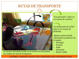 RUTAS DE TRANSPORTE
“Los girasoles” están en
un museo de Londres.

“La habitación de Arlés”
está en un museo de
Holanda.

El número del dado tirado en el cartón con los países
nos indica la ruta de transporte.

Algunos países donde
exportamos productos de
la región:
• Portugal
• Francia
• Italia
• Alemania
• Reino Unido

2 PAÍSES A DONDE VIAJAN LOS CAMIONES CON LOS PRODUCTOS

 