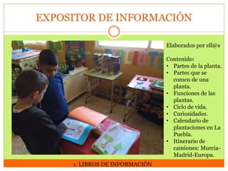 EXPOSITOR DE INFORMACIÓN
Elaborados por ell@s

Contenido:
• Partes de la planta.
• Partes que se
comen de una
planta.
• Funciones de las
plantas.
• Ciclo de vida.
• Curiosidades.
• Calendario de
plantaciones en La
Puebla.
• Itinerario de
camiones: MurciaMadrid-Europa.
1. LIBROS DE INFORMACIÓN

 