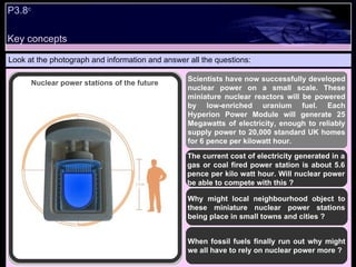 P3.8 c   Look at the photograph and information and answer all the questions: Scientists have now successfully developed nuclear power on a small scale. These miniature nuclear reactors will be powered by low-enriched uranium fuel. Each Hyperion Power Module will generate 25 Megawatts of electricity, enough to reliably supply power to 20,000 standard UK homes for 6 pence per kilowatt hour. The current cost of electricity generated in a gas or coal fired power station is about 5.6 pence per kilo watt hour. Will nuclear power be able to compete with this ? Why might local neighbourhood object to these miniature nuclear power stations being place in small towns and cities ? When fossil fuels finally run out why might we all have to rely on nuclear power more ? Nuclear power stations of the future Key concepts 