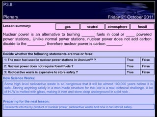 P3.8 Plenary Lesson summary:   gas neutral atmosphere fossil Friday 21 October 2011 Some high level radioactive waste is so dangerous that it will be almost 100,000 years before it is safe. Storing anything safely in a man-made structure for that low is a real technical challenge. A lot of HLW is melted with glass, making it inert and store deep underground in solid rock . How Science Works: Research into the by product of nuclear power, radioactive waste and how it can stored safely. Preparing for the next lesson: Nuclear power is an alternative to burning ______ fuels in coal or ____ powered power stations,. Unlike normal power stations, nuclear power does not add carbon dioxide to the ________, therefore nuclear power is carbon _______. Decide whether the following statements are true or false : False True 3: Radioactive waste is expensive to store safely ? False True 2: Nuclear power does not require fossil fuels ? False True 1: The main fuel used in nuclear power stations in Uranium 235  ?  