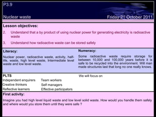 P3.9 Nuclear waste Decide whether the following statements are true or false: Lesson objectives: Understand that a by product of using nuclear power for generating electricity is radioactive waste Understand how radioactive waste can be stored safely Friday 21 October 2011 First activity: Imagine you had high level liquid waste and low level solid waste. How would you handle them safely and where would you store them until they were safe ? Literacy: Nuclear power, radioactive waste, activity, half-life, waste, high level waste, Intermediate level waste and low level waste. Numeracy: Some radioactive waste require storage for between 10,000 and 100,000 years before it is safe to be recycled into the environment. Will man made structures last that long no one really knows. PLTS Independent enquirers Creative thinkers Reflective learners We will focus on Team workers Effective participators Self managers 