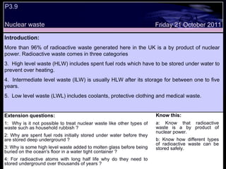 P3.9  Nuclear waste Extension questions: 1:  Why is it not possible to treat nuclear waste like other types of waste such as household rubbish ? 2: Why are spent fuel rods initially stored under water before they are stored deep underground ? 3: Why is some high level waste added to molten glass before being buried on the ocean's floor in a water tight container ? 4: For radioactive atoms with long half life why do they need to stored underground over thousands of years ? Know this: a: Know that radioactive waste is a by product of nuclear power. b: Know how different types of radioactive waste can be stored safely. Friday 21 October 2011 Introduction: More than 96% of radioactive waste generated here in the UK is a by product of nuclear power. Radioactive waste comes in three categories High level waste (HLW) includes spent fuel rods which have to be stored under water to prevent over heating. Intermediate level waste (ILW) is usually HLW after its storage for between one to five years. Low level waste (LWL) includes coolants, protective clothing and medical waste. 