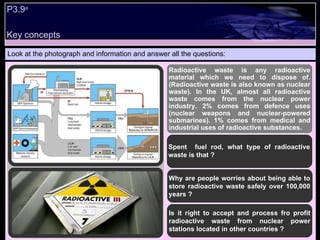P3.9 a   Look at the photograph and information and answer all the questions: Radioactive waste is any radioactive material which we need to dispose of. (Radioactive waste is also known as nuclear waste). In the UK, almost all radioactive waste comes from the nuclear power industry. 2% comes from defence uses (nuclear weapons and nuclear-powered submarines). 1% comes from medical and industrial uses of radioactive substances. Spent  fuel rod, what type of radioactive waste is that ? Why are people worries about being able to store radioactive waste safely over 100,000 years ? Is it right to accept and process fro profit radioactive waste from nuclear power stations located in other countries ? Key concepts 