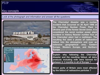 P3.9 b   Look at the photograph and information and answer all the questions: Explain why following the Chernobyl disaster and the resulting fallout, all dairy products including milk were banned for between 2- 3 months in all of Europe ? Which parts of Britain were most affected by the fallout of radioactive particles ? The Chernobyl disaster was a nuclear accident that occurred on 26 April 1986 at the Chernobyl Nuclear Power Plant in Ukraine part of the former Soviet Union. It is considered the worst nuclear power plant accident in history Reactor number four at the Chernobyl plant had a meltdown. The resulting fire sent a plume of radioactive fallout into the atmosphere and over an extensive geographical area, Eastern Europe, Western Europe, and Northern Europe.  Key concepts 