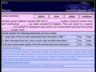 P3.9 Plenary Lesson summary:   failure food safety meltdown Friday 21 October 2011 Even after 25 years after the Chernobyl disaster, the nearest town to the nuclear power station remains close and many thousands of acres of land are still contaminated by radioactive particle that were carries over mainland Europe in the days and weeks following the accident. Many people who lived close to the power station have also died form cancers of the lungs and thyroid. How Science Works: Research into how radioactive nuclear waste is classified and store safely Preparing for the next lesson: Nuclear power stations operate with lots of _________ system, however human error and mechanical ______ can allow accident to happen. This can result in a reactor ________ and escape of radioactive gas which can contaminate land and the human f______ supply chain. Decide whether the following statements are true or false : False True 3: No new nuclear power station in the UK has been built since Chernobyl ? False True 2: After Chernobyl there was a rise in cancer rates and birth deformities ? False True 1: Large areas of land are still contaminated after Chernobyl in 1986 ?  