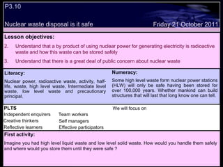 P3.10 Nuclear waste disposal is it safe Decide whether the following statements are true or false: Friday 21 October 2011 Numeracy: Some high level waste form nuclear power stations (HLW) will only be safe having been stored for over 100,000 years. Whether mankind can build structures that will last that long know one can tell. PLTS Independent enquirers Creative thinkers Reflective learners We will focus on Team workers Effective participators Self managers Lesson objectives: Understand that a by product of using nuclear power for generating electricity is radioactive waste and how this waste can be stored safely Understand that there is a great deal of public concern about nuclear waste First activity: Imagine you had high level liquid waste and low level solid waste. How would you handle them safely and where would you store them until they were safe ? Literacy: Nuclear power, radioactive waste, activity, half-life, waste, high level waste, Intermediate level waste, low level waste and precautionary principal. 