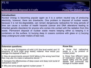 Extension questions: 1: You are give 10 kilograms of solid LLW (low level waste) and 10 kilograms of HLW (high level waste) material. How would you manage the disposal of each  ? 2: How do governments prevent HLW falling in the wrong hand that then may use it to make a radioactive device  ? 3: Compare the effectiveness of deep ocean and deep rock burial of radioactive waste ? 4: Why are some people against nuclear power  ? Friday 21 October 2011 Introduction: Nuclear energy is becoming popular again as it is a carbon neutral way of producing electricity, however, there are drawbacks. One problem is disposal of nuclear waste, because it is not bio-degradable, can remain dangerously radioactive for long periods of time can cause a number of health hazards (cancer and DNA alterations leading to inherited genetic disorders) for anyone who comes into contact with the radiation from this waste. Permanent disposal of nuclear waste means keeping either a) keeping it in containers on the surface, b) burying deep in oceans combine with glass or c) burying deep underground under meters of bed rock. P3.10 Nuclear waste disposal is it safe Know this: a: Know that radioactive waste is a by product of nuclear power. b: Know how different types of radioactive waste can be stored safely and the public debate that surrounds the storage of nuclear waste 