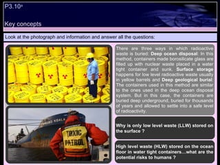 P3.10 a   Look at the photograph and information and answer all the questions: Why is only low level waste (LLW) stored on the surface ? High level waste (HLW) stored on the ocean floor in water tight containers…what are the potential risks to humans ? There are three ways in which radioactive waste is buried:  Deep ocean disposal : In this method, containers made borosilicate glass are filled up with nuclear waste placed in a water tight container and sunk.  Surface storage  happens for low level radioactive waste usually in yellow barrels and  Deep geological burial : The containers used in this method are similar to the ones used in the deep ocean disposal system. But in this case, the containers are buried deep underground, buried for thousands of years and allowed to settle into a safe level of radioactivity. Key concepts 