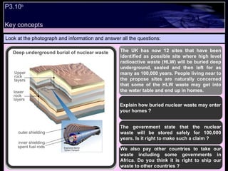 P3.10 b   Look at the photograph and information and answer all the questions: The UK has now 12 sites that have been identified as possible site where high level radioactive waste (HLW) will be buried deep underground, sealed and then left for as many as 100,000 years. People living near to the propose sites are naturally concerned that some of the HLW waste may get into the water table and end up in homes. Explain how buried nuclear waste may enter your homes ? The government state that the nuclear waste will be stored safely for 100,000 years. Is it right to make such a claim ? We also pay other countries to take our waste including some governments in Africa. Do you think it is right to ship our waste to other countries ? Deep underground burial of nuclear waste outer shielding inner shielding spent fuel rods lower rock layers Upper rock layers Key concepts 