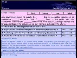 P3.10 Plenary Lesson summary:   fossil energy cost wind Friday 21 October 2011 When talking about where to put nuclear waste, there a lot of Nimbys (not in my back yard). Many people will support nuclear power as long as nuclear waste is not dumped in ‘their back yard’ So where do you place dangerously radioactive waste to stay put for longer than 100,000 years. Werll France might be a good place for starters ! How Science Works: Research into different way to generate electricity including fossil fuels, nuclear power and renewables like wind and solar energy. Preparing for the next lesson: Any government needs to supply the ______ that its population requires at an appropriate ______. As we run out of _______ fuels, nuclear power and other alternatives like solar and _______ will become more popular. Although disliked by a large percentage of the population, we may not have a choice in the future . Decide whether the following statements are true or false : False True 3: People who work with nuclear waste should have their health monitored ? False True 2: People living near radioactive waste sites should not worry about safety  ? False True 1: Burying nuclear waste deep underground is the safest way to store waste ?  