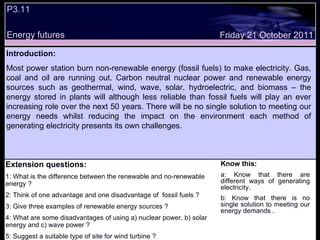 P3.11 Energy futures Know this: a: Know that there are different ways of generating electricity. b: Know that there is no single solution to meeting our energy demands . Friday 21 October 2011 Introduction: Most power station burn non-renewable energy (fossil fuels) to make electricity. Gas, coal and oil are running out. Carbon neutral nuclear power and renewable energy sources such as geothermal, wind, wave, solar, hydroelectric, and biomass – the energy stored in plants will although less reliable than fossil fuels will play an ever increasing role over the next 50 years. There will be no single solution to meeting our energy needs whilst reducing the impact on the environment each method of generating electricity presents its own challenges.  Extension questions: 1: What is the difference between the renewable and no-renewable energy ? 2: Think of one advantage and one disadvantage of  fossil fuels ? 3: Give three examples of renewable energy sources ? 4: What are some disadvantages of using a) nuclear power, b) solar energy and c) wave power ? 5: Suggest a suitable type of site for wind turbine ? 