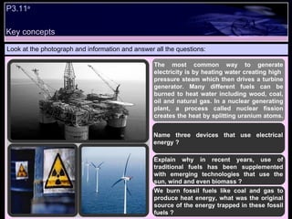 P3.11 a   Look at the photograph and information and answer all the questions: The most common way to generate electricity is by heating water creating high  pressure steam which then drives a turbine generator. Many different fuels can be burned to heat water including wood, coal, oil and natural gas. In a nuclear generating plant, a process called nuclear fission creates the heat by splitting uranium atoms.  Name three devices that use electrical energy ? Explain why in recent years, use of traditional fuels has been supplemented with emerging technologies that use the sun, wind and even biomass ? We burn fossil fuels like coal and gas to produce heat energy, what was the original source of the energy trapped in these fossil fuels ? Key concepts 