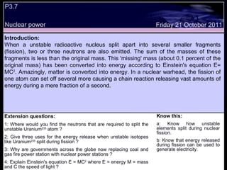 P3.7 Extension questions: 1: Where would you find the neutrons that are required to split the unstable Uranium 235  atom ? 2: Give three uses for the energy release when unstable isotopes like Uranium 235  split during fission ? 3: Why are governments across the globe now replacing coal and gas fire power station with nuclear power stations ? 4: Explain Einstein's equation E = MC 2  where E = energy M = mass and C the speed of light ? Know this: a: Know how unstable elements split during nuclear fission. b: Know that energy released during fission can be used to generate electricity. Friday 21 October 2011 Introduction: When a unstable radioactive nucleus split apart into several smaller fragments (fission), two or three neutrons are also emitted. The sum of the masses of these fragments is less than the original mass. This 'missing' mass (about 0.1 percent of the original mass) has been converted into energy according to Einstein's equation E= MC 2 . Amazingly, matter is converted into energy. In a nuclear warhead, the fission of one atom can set off several more causing a chain reaction releasing vast amounts of energy during a mere fraction of a second. Nuclear power 