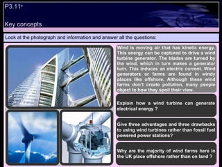 P3.11 e   Look at the photograph and information and answer all the questions: Wind is moving air that has kinetic energy. This energy can be captured to drive a wind turbine generator. The blades are turned by the wind, which in turn makes a generator turn. This induces an electric current. Wind generators or farms are found in windy places like offshore. Although these wind farms don’t create pollution, many people object to how they spoil their view. Explain how a wind turbine can generate electrical energy ? Give three advantages and three drawbacks to using wind turbines rather than fossil fuel powered power stations? Why are the majority of wind farms here in the UK place offshore rather than on land ? Key concepts 