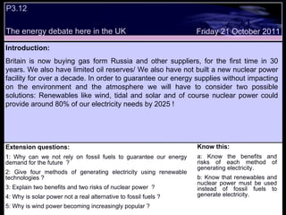 P3.12  Extension questions: 1: Why can we not rely on fossil fuels to guarantee our energy demand for the future  ? 2: Give four methods of generating electricity using renewable technologies ? 3: Explain two benefits and two risks of nuclear power  ? 4: Why is solar power not a real alternative to fossil fuels ? 5: Why is wind power becoming increasingly popular ? Know this: a: Know the benefits and risks of each method of generating electricity. b: Know that renewables and nuclear power must be used instead of fossil fuels to generate electricity. Friday 21 October 2011 Introduction: Britain is now buying gas form Russia and other suppliers, for the first time in 30 years. We also have limited oil reserves/ We also have not built a new nuclear power facility for over a decade. In order to guarantee our energy supplies without impacting on the environment and the atmosphere we will have to consider two possible solutions: Renewables like wind, tidal and solar and of course nuclear power could provide around 80% of our electricity needs by 2025 !  The energy debate here in the UK 