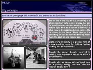 P3.12 a Look at the photograph and information and answer all the questions: We all use it and rely on it ! Electricity is a clean, relatively safe form of energy that can be used by many devices ranging from the simple light bulb to a laptop. Electricity is also easy to transport and does not need to be stored in the home. About 80% of the electricity we use is made by burning fossil fuels like coal, oil and natural gas. Explain the energy transfer involved in burning coal to produce electricity inside a power station ? Explain why electricity is a popular form of energy used in home for lighting heating cooking and entertainment ?  Explain why we cannot rely on fossil fuels as a primary energy resource over the medium to long term ? Key concepts 