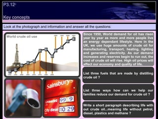 P3.12 c   Look at the photograph and information and answer all the questions: Since 1950, World demand for oil has risen year by year as more and more people live an energy dependant lifestyle. Here in the UK, we use huge amounts of crude oil for manufacturing, transport, heating, lighting and generating electricity. As our demand increases and reserves begin to run out, the cost of crude oil will rise. High oil prices will affect our economy and quality of life. List three fuels that are made by distilling crude oil ? List three ways how can we help our families reduce our demand for crude oil ? Write a short paragraph describing life with out crude oil...meaning life without petrol, diesel, plastics and methane ? World crude oil use  Key concepts 