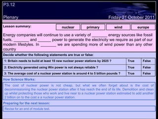 P3.12 Plenary Lesson summary:   nuclear primary wind europe Friday 21 October 2011 The cost of nuclear power is not cheap, but what we often forget about is the cost of decommissioning the nuclear power station after it has reach the end of its life. Demolition and clean up whilst protecting those who work and live near to a nuclear power station estimated to add another 2 billion on to the cost a a nuclear power station. How Science Works: Revise for an end of module test. Preparing for the next lesson: Energy companies will continue to use a variety of _______ energy sources like fossil fuels, _______ and ______ power to generate the electricity we require as part of our modern lifestyles. In _______ we are spending more of wind power than any other country Decide whether the following statements are true or false : False True 3: The average cost of a nuclear power station is around 4 to 5 billion pounds ? False True 2: Electricity generated using Win power is not always reliable ? False True 1: Britain needs to build at least 10 new nuclear power stations by 2025 ?  