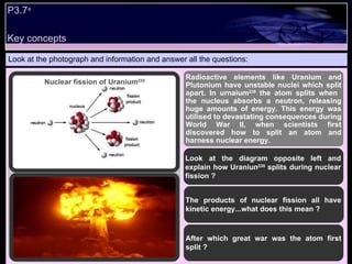 P3.7 a   Look at the photograph and information and answer all the questions: Radioactive elements like Uranium and Plutonium have unstable nuclei which split apart. In urnaium 235  the atom splits when  the nucleus absorbs a neutron, releasing huge amounts of energy. This energy was utilised to devastating consequences during World War II, when scientists first discovered how to split an atom and harness nuclear energy. Look at the diagram opposite left and explain how Uraniun 235  splits during nuclear fission ? The products of nuclear fission all have kinetic energy...what does this mean ? After which great war was the atom first split ? Nuclear fission of Uranium 235 Key concepts 