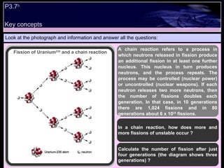 P3.7 b Look at the photograph and information and answer all the questions: In a chain reaction, how does more and more fissions of unstable occur ?  Calculate the number of fission after just four generations (the diagram shows three generations) ?  A chain reaction refers to a process in which neutrons released in fission produce an additional fission in at least one further nucleus. This nucleus in turn produces neutrons, and the process repeats. The process may be controlled (nuclear power) or uncontrolled (nuclear weapons). If each neutron releases two more neutrons, then the number of fissions doubles each generation. In that case, in 10 generations there are 1,024 fissions and in 80 generations about 6 x 10 23  fissions.   Fission of Uranium 235  and a chain reaction Key concepts 