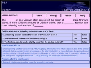 P3.7 Plenary Lesson summary:   chain energy fission many Friday 21 October 2011 Understanding Einstein's equation E =MC 2  is pretty difficult however what it sates is that if the energy released during nuclear fission is because of the slight reduction of mass between the products and starting material. It is calculated that you could power a city for a whole year if you could release all the energy in a single piece of chalk .... Truly amazing but so far this has not been done !  How Science Works: Research into the use of nuclear power for generating electricity. Preparing for the next lesson: The _______ of one Uranium atom can set off the fission of ______ more Uranium atoms. If there sufficient amounts of Uranium atoms, then a ________ reaction can occur releasing vast amounts of _______. Decide whether the following statements are true or false : False True 3: The fission products weighs slightly more than the starting material ? False True 2: A chain reaction release vast amounts of energy ? False True 1: A incoming neutron can lead to fission of a Uranium 235  atom  ?  