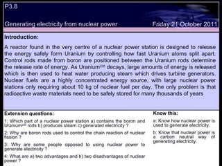 P3.8  Extension questions: 1: Which part of a nuclear power station a) contains the boron and Uranium 235  rods b) produces steam c) generated electricity ? 2: Why are boron rods used to control the chain reaction of nuclear fission ? 3: Why are some people opposed to using nuclear power to generate electricity ? 4: What are a) two advantages and b) two disadvantages of nuclear power ? Know this: a: Know how nuclear power is used to generate electricity. b: Know that nuclear power is a carbon neutral way of generating electricity. Friday 21 October 2011 Introduction: A reactor found in the very centre of a nuclear power station is designed to release the energy safely form Uranium by controlling how fast Uranium atoms split apart. Control rods made from boron are positioned between the Uranium rods determine the release rate of energy. As Uranium 235  decays, large amounts of energy is released which is then used to heat water producing steam which drives turbine generators. Nuclear fuels are a highly concentrated energy source, with large nuclear power stations only requiring about 10 kg of nuclear fuel per day. The only problem is that radioactive waste materials need to be safely stored for many thousands of years Generating electricity from nuclear power 