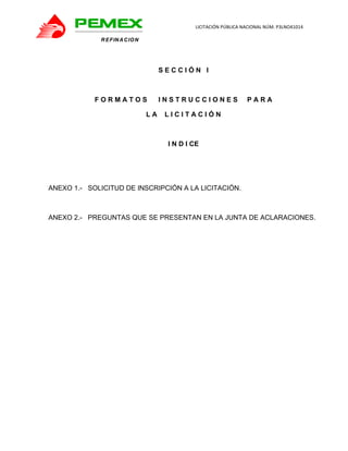                                               LICITACIÓN PÚBLICA NACIONAL NÚM. P3LNO41014 

             R E FIN A C IO N           



                                     SECCIÓN I



            FORMATOS                 INSTRUCCIONES                PARA

                                LA    LICITACIÓN



                                      I N D I CE




ANEXO 1.- SOLICITUD DE INSCRIPCIÓN A LA LICITACIÓN.



ANEXO 2.- PREGUNTAS QUE SE PRESENTAN EN LA JUNTA DE ACLARACIONES.
 