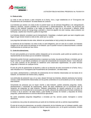 LICITACIÓN PÚBLICA NACIONAL PRESENCIAL No. P3LNO41014


4.- Visita al sitio.

La visita al sitio se llevará a cabo iniciando en la fecha, hora y lugar establecida en el “Cronograma del
Procedimiento de Contratación" de estas Bases de Licitación

Los licitantes que asistan a la visita al sitio no podrán hacer uso de cámaras fotográficas o de videograbación,
teléfonos celulares, equipos portátiles de comunicación o radiolocalizadores. Así mismo, las personas que
visiten el sitio deberán sujetarse a las reglas de seguridad en vigor de la convocante y deberán utilizar
invariablemente camisa de manga larga y pantalón u overol de algodón de color naranja, casco protector con
barbiquejo, zapatos tipo industrial y gafas de seguridad.

Los licitantes deberán considerar que la transportación, hospedaje y cualquier gasto que sean erogados para
llegar al lugar donde iniciará la visita al sitio, serán por su cuenta.

Las preguntas derivadas de esta visita, deberán ser presentadas en la(s) junta(s) de aclaraciones.

La asistencia de los licitantes a la visita al sitio no será obligatoria, pero en caso de no asistir, los licitantes
aceptan con el solo hecho de participar en la licitación, que no podrán invocar su desconocimiento o solicitar
modificaciones al contrato por ese motivo.

5.- Junta de aclaraciones.

El acto será presidido por el servidor público designado por la convocante, quién podrá ser asistido por los
representantes de las áreas que se consideren necesarias.

Solamente podrán formular cuestionamientos o expresar sus dudas, las personas [físicas o morales], que se
hayan inscrito, lo cual deberá acreditarse con copia del comprobante de inscripción (Anexo 1 de la Sección
I); en caso contrario se les permitirá su asistencia como observador registrándose, sin poder formular
preguntas ni intervenir en cualquier forma.

El acto de junta de aclaraciones se llevarán a cabo en la dirección de esta convocante en la fecha, hora y
sala indicadas en el “Cronograma del Procedimiento de Contratación”, de estas bases.

Las dudas, planteamientos y solicitudes de aclaraciones de los licitantes relacionadas con las bases de la
licitación, se resolverán de manera clara y objetiva.

Las solicitudes de aclaración que, en su caso, deseen formular los licitantes, deberán plantearse de manera
concisa y estar directamente relacionadas con los puntos contenidos en la convocatoria y/o en las bases de
esta licitación.

Únicamente las personas que se hayan inscrito a esta licitación, podrán presentar preguntas, dudas,
planteamientos o solicitudes de aclaraciones, dentro del plazo establecido por la Convocante para la
recepción de preguntas en esta licitación. Deberán presentarlas de manera personal en la junta de
aclaraciones o en el domicilio de la convocante, por escrito utilizando de preferencia el formato contenido en
el Anexo 2 de la sección I de estas bases y para facilitar el proceso de revisión y respuesta de dichas
preguntas, preferentemente en archivos electrónicos ejecutables.

No serán aceptadas preguntas telegráficas o enviadas por fax, servicio postal, mensajería o correo
electrónico.

La asistencia a las juntas de aclaraciones por parte de los licitantes será de su estricta responsabilidad.

El acta de la junta de aclaraciones, se pondrá a disposición de los licitantes que no hubiesen asistido, para
efectos de su notificación, en la página de Internet: www.ref.pemex.com, en la opción suministros, minisitio

                                                    Página 10
 