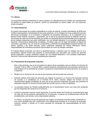 LICITACIÓN PÚBLICA NACIONAL PRESENCIAL No. P3LNO41014


7.2.- Idioma:

Las propuestas deberán presentarse en idioma español, los catálogos técnicos y folletos que expresamente
se soliciten en estas Bases de Licitación, podrán ser presentados en idioma inglés, con una traducción
simple al español.

7.3.- Subcontratación

Se podrán subcontratar las pruebas radiográficas en juntas de tuberías, pruebas hidrostáticas de BCM para
certificar estanqueidad y hermeticidad de las juntas giratorias, en los trabajos de buceo profesional para las
estructuras sumergidas, en el suministro e instalación de actuadores eléctricos y en la instalación de la
Bomba Contra Incendio, pruebas y capacitación, por lo que en la propuesta técnica se deberán incluir los
documentos de cada una de las empresas que avalen su capacidad técnica especializada para la ejecución
de los trabajos respectivos que estén certificadas por una entidad federativa o una sociedad clasificadora
Nacional o Internacional debidamente acreditada, al finalizar cada una de estas actividades se deberá de
comprobar y garantizar con una carta de cumplimiento y certificado de aceptabilidad anexando también los
planos, reportes y las fichas técnicas, previa notificación aprobada por Pemex Refinación, siendo
responsabilidad del contratista el personal subcontratado así como los trabajos realizados.

El Licitante deberá comprobar que tiene la capacidad técnica y operativa para los trabajos que no va a
subcontratar, además tendrá que presentar la documentación que demuestre que cuenta con personal
técnico-capacitado y equipo certificado avalado por una entidad federativa o una sociedad clasificadora
Nacional o Internacional debidamente acreditada para realizarlos.


7.4.- Presentación de propuestas conjuntas.

    Dos o más personas, que no se encuentren en alguno de los supuestos a que se refieren los artículos 53,
    Fracción V de la LPM, y 12 de las DAC´s, podrán presentar conjuntamente una propuesta (consorcio) en
    esta licitación sin la necesidad de constituir una persona jurídica distinta de dichas personas, de acuerdo a
    lo siguiente:

   Bastará con la inscripción de una sola de las empresas que forme parte del consorcio

   Deberán celebrar entre todas las personas que integran el consorcio, un convenio de propuesta conjunta
    de acuerdo a lo establecido en el Formato DT-4. Dicho convenio deberá ser firmado por los
    representantes legales acreditados de cada una de las personas integrantes del grupo que presentan la
    propuesta conjunta. El convenio formará parte del contrato que en su caso se adjudique.

   La propuesta deberá ser firmada autógrafamente por el representante común que haya sido designado
    por los integrantes del consorcio en el convenio.

   Cuando la propuesta conjunta resulte adjudicada, el contrato deberá ser firmado por el representante legal
    de cada una de las personas participantes en la propuesta, a quienes se considerará para efectos del
    procedimiento y del contrato, como responsables solidarios.

    Lo anterior, sin perjuicio de que las personas que integran la propuesta conjunta puedan constituirse en
    una nueva sociedad para dar cumplimiento a las obligaciones previstas en el convenio de propuesta
    conjunta, siempre y cuando en la nueva sociedad se mantengan las responsabilidades de dicho
    convenio.




                                                  Página 12
 