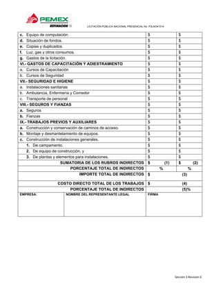                        LICITACIÓN PÚBLICA NACIONAL PRESENCIAL No. P3LNO41014 


c. Equipo de computación.                                                              $                    $
d. Situación de fondos.                                                                $                    $
e. Copias y duplicados.                                                                $                    $
f. Luz, gas y otros consumos.                                                          $                    $
g. Gastos de la licitación.                                                            $                    $
VI.- GASTOS DE CAPACITACIÓN Y ADIESTRAMIENTO                                           $                    $
a. Cursos de Capacitación                                                              $                    $
b. Cursos de Seguridad                                                                 $                    $
VII.- SEGURIDAD E HIGIENE                                                              $                    $
a. Instalaciones sanitarias                                                            $                    $
b. Ambulancia, Enfermería y Comedor                                                    $                    $
c. Transporte de personal                                                              $                    $
VIII.- SEGUROS Y FIANZAS                                                               $                    $
a. Seguros                                                                             $                    $
b. Fianzas                                                                             $                    $
IX.- TRABAJOS PREVIOS Y AUXILIARES                                                     $                    $
a. Construcción y conservación de caminos de acceso.                                   $                    $
b. Montaje y desmantelamiento de equipos.                                              $                    $
c. Construcción de instalaciones generales.                                            $                    $
    1. De campamento.                                                                  $                    $
    2. De equipo de construcción, y                                                    $                    $
    3. De plantas y elementos para instalaciones.                                      $                    $
                       SUMATORIA DE LOS RUBROS INDIRECTOS                              $            (1)     $             (2)
                            PORCENTAJE TOTAL DE INDIRECTOS                                      %                     %
                                IMPORTE TOTAL DE INDIRECTOS                            $                        (3)

                 COSTO DIRECTO TOTAL DE LOS TRABAJOS $                                                          (4)
                      PORCENTAJE TOTAL DE INDIRECTOS                                                            (5)%
EMPRESA:             NOMBRE DEL REPRESENTANTE LEGAL                                    FIRMA




                                                                                                          Sección 3 Revisión 0 
 