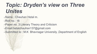Topic: Dryden’s view on Three
Unites
–Name : Chauhan Hetal m.
–Roll no.: 16
–Paper no. 3:Literary Theory and Criticism
–Email:hetalchauhan137@gmail.com
–Submitted to : M.K Bhavnagar University ,Department of English
 