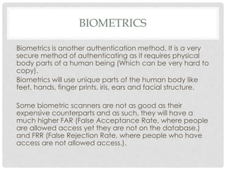BIOMETRICS
Biometrics is another authentication method. It is a very
secure method of authenticating as it requires physical
body parts of a human being (Which can be very hard to
copy).
Biometrics will use unique parts of the human body like
feet, hands, finger prints, iris, ears and facial structure.
Some biometric scanners are not as good as their
expensive counterparts and as such, they will have a
much higher FAR (False Acceptance Rate, where people
are allowed access yet they are not on the database.)
and FRR (False Rejection Rate, where people who have
access are not allowed access.).
 