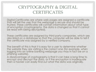 CRYPTOGRAPHY & DIGITAL
CERTIFICATES
Digital Certificates are where web pages are assigned a certificate
that will tell the user that the webpage is secure and should be
trusted. These certificates will contain information about what type
of encryption (cryptography, the data is changed so that it cannot
be read with being decrypted).
These certificates are assigned by third party companies, which are
also listed on a database so that the computer will be able to tell if
the certificate was assigned by a verified company.
The benefit of this is that it is easy for a user to determine whether
the website they are visiting is the correct one (for example, when
logging into an online banking webpage you may in fact be on a
phishing website).
A disadvantage of cryptography is that it can take a long time to
encrypt and decrypt the data, or if the encryption is inadequate
then a hacker can easily find out what the data was originally.
 