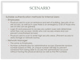 SCENARIO
Suitable authentication methods for Internal Users:
• Employees
• Physical card to scan on entrance and exit of building. (security of on-
site access, as well as in case there is an emergency a list of those who
are on-site can be gained)
• Login ID and password to access any system (user rank determines
what they can access). (Limits who can access where and can
prevent unauthorised access)
• Physical card to scan to enter high security areas. (Prevent access to
data storage or network rooms).
• Network Manager
• The same as Employees.
• Number authenticator for administrative access (Generate random
number based on PIN). (A unique number will help to prevent
someone from being able to access the administrator account
without having the physical device as well as the PIN number)
 