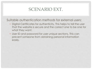 SCENARIO EXT.
Suitable authentication methods for external users:
• Digital Certificates for authenticity. This helps to tell the user
that the website is secure and the correct one to be one for
what they want.
• User ID and password for user unique sections. This can
prevent someone from obtaining personal information
easily.
 