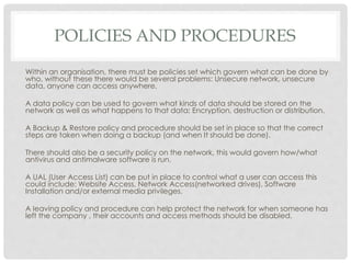 POLICIES AND PROCEDURES
Within an organisation, there must be policies set which govern what can be done by
who, without these there would be several problems: Unsecure network, unsecure
data, anyone can access anywhere.
A data policy can be used to govern what kinds of data should be stored on the
network as well as what happens to that data; Encryption, destruction or distribution.
A Backup & Restore policy and procedure should be set in place so that the correct
steps are taken when doing a backup (and when It should be done).
There should also be a security policy on the network, this would govern how/what
antivirus and antimalware software is run.
A UAL (User Access List) can be put in place to control what a user can access this
could include: Website Access, Network Access(networked drives), Software
Installation and/or external media privileges.
A leaving policy and procedure can help protect the network for when someone has
left the company , their accounts and access methods should be disabled.
 