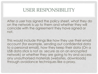 USER RESPONSIBILITY
After a user has signed the policy sheet, what they do
on the network is up to them and whether they will
coincide with the agreement they have signed or
not.
This would include things like how they use their email
account (for example, sending out confidential data
to a personal email), how they keep their data (On a
USB data stick is not as secure as on an encrypted
network) or whether they are going to try and access
any unauthorised materials (websites, downloads)
through avoidance techniques like a proxy.
 