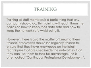 TRAINING
Training all staff members is a basic thing that any
company should do, this training will teach them the
basics on how to keep their data safe and how to
keep the network safe whilst using it.
However, there is also the matter of keeping them
trained, employees should be regularly trained to
ensure that they have knowledge on the latest
techniques that are used inside the network so that
they can use them to their full advantage. This is
often called “Continuous Professional Development”.
 