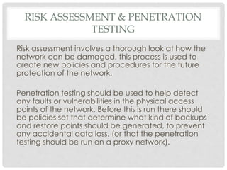 RISK ASSESSMENT & PENETRATION
TESTING
Risk assessment involves a thorough look at how the
network can be damaged, this process is used to
create new policies and procedures for the future
protection of the network.
Penetration testing should be used to help detect
any faults or vulnerabilities in the physical access
points of the network. Before this is run there should
be policies set that determine what kind of backups
and restore points should be generated, to prevent
any accidental data loss. (or that the penetration
testing should be run on a proxy network).
 
