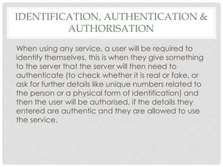 IDENTIFICATION, AUTHENTICATION &
AUTHORISATION
When using any service, a user will be required to
identify themselves, this is when they give something
to the server that the server will then need to
authenticate (to check whether it is real or fake, or
ask for further details like unique numbers related to
the person or a physical form of identification) and
then the user will be authorised, if the details they
entered are authentic and they are allowed to use
the service.
 