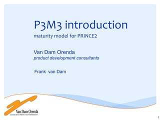 P3M3 introduction
maturity model for PRINCE2


Van Dam Orenda
product development consultants


Frank van Dam




                                  1
 