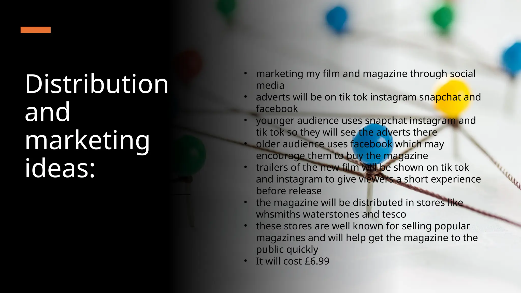 Distribution
and
marketing
ideas:
• marketing my film and magazine through social
media
• adverts will be on tik tok instagram snapchat and
facebook
• younger audience uses snapchat instagram and
tik tok so they will see the adverts there
• older audience uses facebook which may
encourage them to buy the magazine
• trailers of the new film will be shown on tik tok
and instagram to give viewers a short experience
before release
• the magazine will be distributed in stores like
whsmiths waterstones and tesco
• these stores are well known for selling popular
magazines and will help get the magazine to the
public quickly
• It will cost £6.99
 