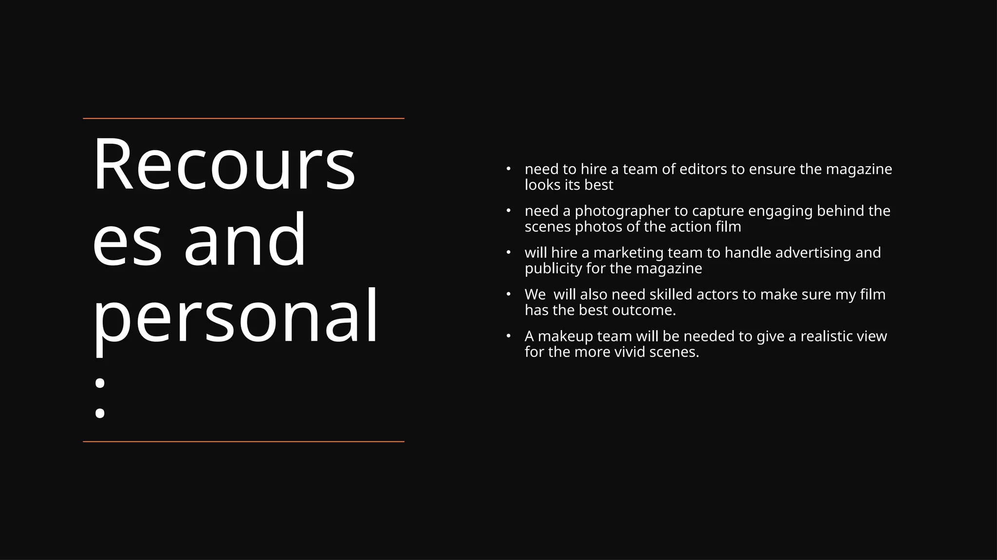 Recours
es and
personal
:
• need to hire a team of editors to ensure the magazine
looks its best
• need a photographer to capture engaging behind the
scenes photos of the action film
• will hire a marketing team to handle advertising and
publicity for the magazine
• We will also need skilled actors to make sure my film
has the best outcome.
• A makeup team will be needed to give a realistic view
for the more vivid scenes.
 