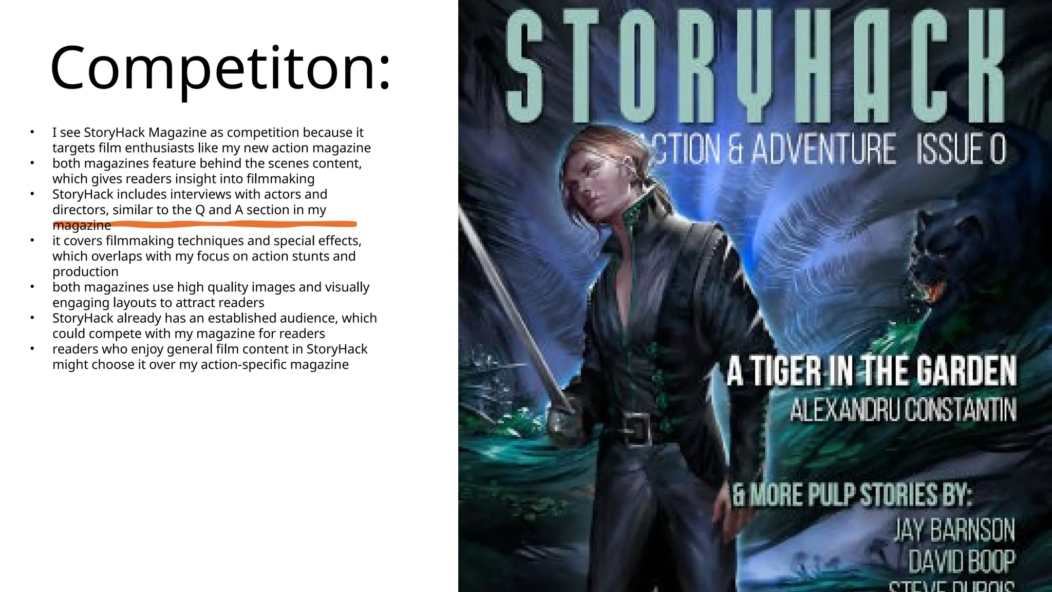 Competiton:
• I see StoryHack Magazine as competition because it
targets film enthusiasts like my new action magazine
• both magazines feature behind the scenes content,
which gives readers insight into filmmaking
• StoryHack includes interviews with actors and
directors, similar to the Q and A section in my
magazine
• it covers filmmaking techniques and special effects,
which overlaps with my focus on action stunts and
production
• both magazines use high quality images and visually
engaging layouts to attract readers
• StoryHack already has an established audience, which
could compete with my magazine for readers
• readers who enjoy general film content in StoryHack
might choose it over my action-specific magazine
 