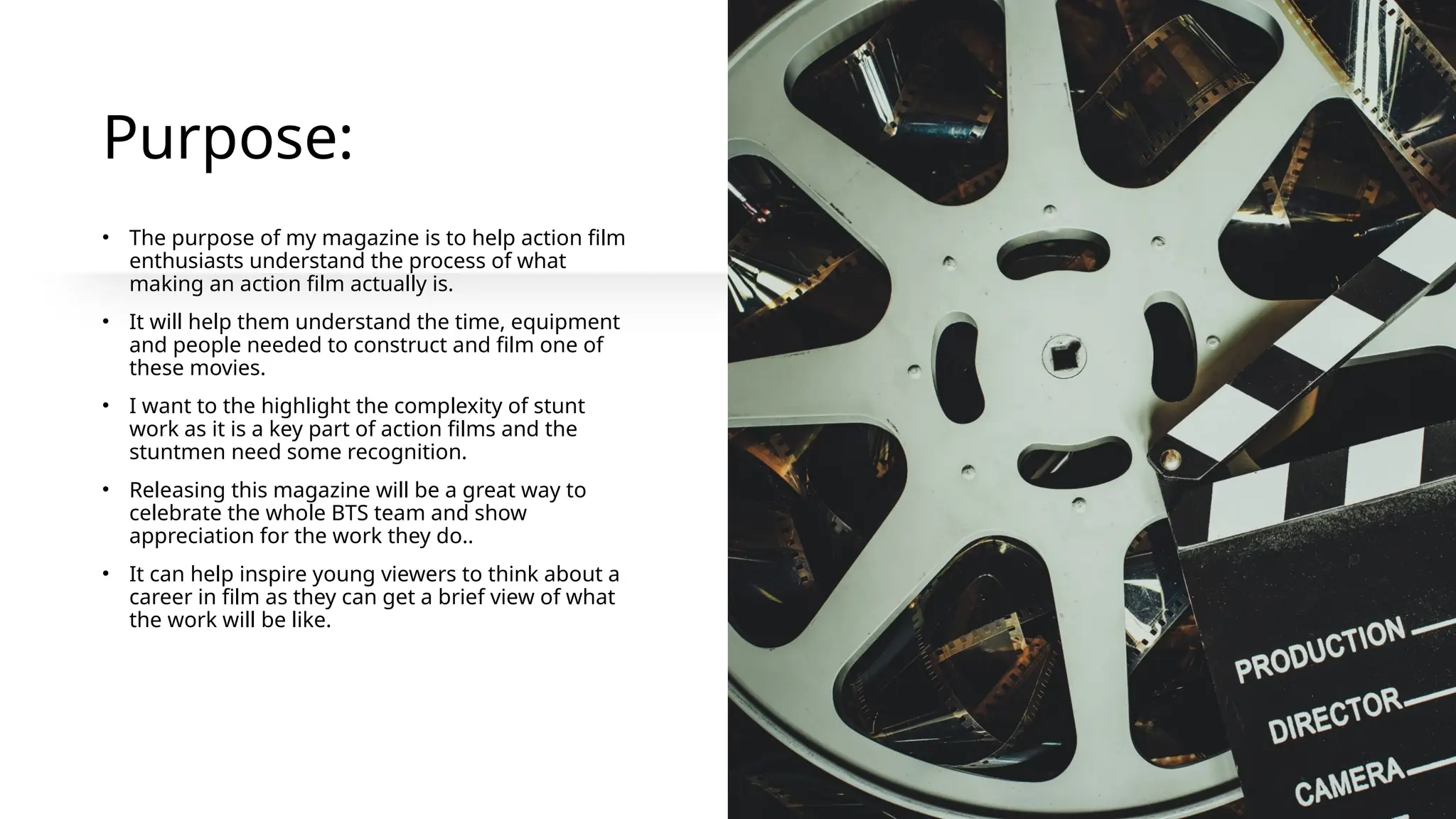 Purpose:
• The purpose of my magazine is to help action film
enthusiasts understand the process of what
making an action film actually is.
• It will help them understand the time, equipment
and people needed to construct and film one of
these movies.
• I want to the highlight the complexity of stunt
work as it is a key part of action films and the
stuntmen need some recognition.
• Releasing this magazine will be a great way to
celebrate the whole BTS team and show
appreciation for the work they do..
• It can help inspire young viewers to think about a
career in film as they can get a brief view of what
the work will be like.
 