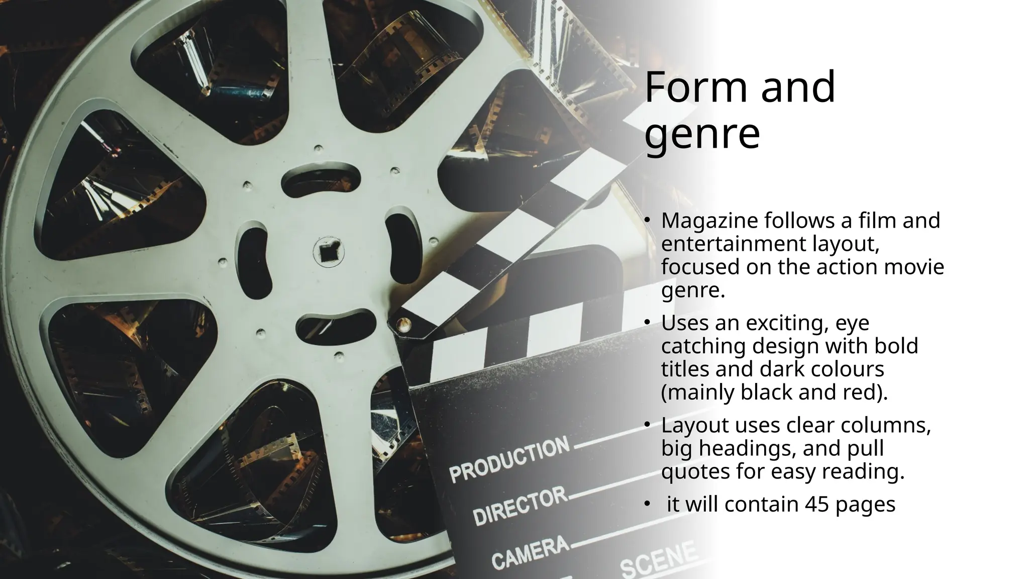Form and
genre
• Magazine follows a film and
entertainment layout,
focused on the action movie
genre.
• Uses an exciting, eye
catching design with bold
titles and dark colours
(mainly black and red).
• Layout uses clear columns,
big headings, and pull
quotes for easy reading.
• it will contain 45 pages
 